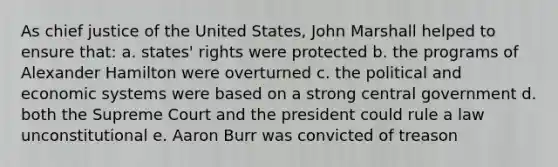 As chief justice of the United States, John Marshall helped to ensure that: a. states' rights were protected b. the programs of Alexander Hamilton were overturned c. the political and economic systems were based on a strong central government d. both the Supreme Court and the president could rule a law unconstitutional e. Aaron Burr was convicted of treason