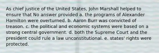 As chief justice of the United States, John Marshall helped to ensure that No answer provided a. the programs of Alexander Hamilton were overturned. b. Aaron Burr was convicted of treason. c. the political and economic systems were based on a strong central government. d. both the Supreme Court and the president could rule a law unconstitutional. e. states' rights were protected.