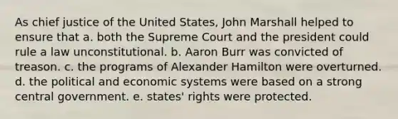 As chief justice of the United States, John Marshall helped to ensure that a. both the Supreme Court and the president could rule a law unconstitutional. b. Aaron Burr was convicted of treason. c. the programs of Alexander Hamilton were overturned. d. the political and economic systems were based on a strong central government. e. states' rights were protected.