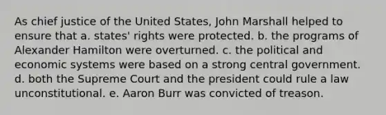 As chief justice of the United States, John Marshall helped to ensure that a. states' rights were protected. b. the programs of Alexander Hamilton were overturned. c. the political and economic systems were based on a strong central government. d. both the Supreme Court and the president could rule a law unconstitutional. e. Aaron Burr was convicted of treason.