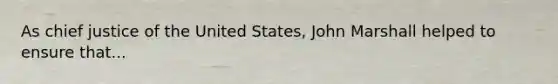 As chief justice of the United States, John Marshall helped to ensure that...