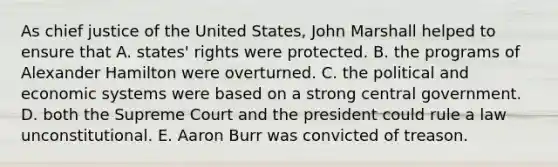 As chief justice of the United States, John Marshall helped to ensure that A. states' rights were protected. B. the programs of Alexander Hamilton were overturned. C. the political and economic systems were based on a strong central government. D. both the Supreme Court and the president could rule a law unconstitutional. E. Aaron Burr was convicted of treason.