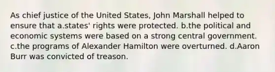 As chief justice of the United States, John Marshall helped to ensure that a.states' rights were protected. b.the political and economic systems were based on a strong central government. c.the programs of Alexander Hamilton were overturned. d.Aaron Burr was convicted of treason.