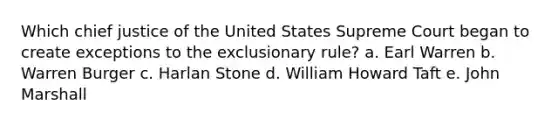 Which chief justice of the United States Supreme Court began to create exceptions to the exclusionary rule? a. Earl Warren b. Warren Burger c. Harlan Stone d. William Howard Taft e. John Marshall