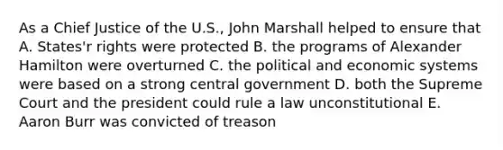 As a Chief Justice of the U.S., John Marshall helped to ensure that A. States'r rights were protected B. the programs of Alexander Hamilton were overturned C. the political and economic systems were based on a strong central government D. both the Supreme Court and the president could rule a law unconstitutional E. Aaron Burr was convicted of treason