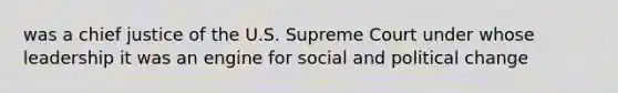 was a chief justice of the U.S. Supreme Court under whose leadership it was an engine for social and political change