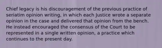 Chief legacy is his discouragement of the previous practice of seriatim opinion writing, in which each Justice wrote a separate opinion in the case and delivered that opinion from the bench. He instead encouraged the consensus of the Court to be represented in a single written opinion, a practice which continues to the present day.