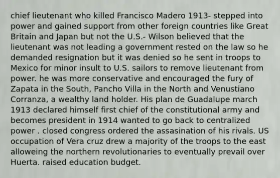 chief lieutenant who killed Francisco Madero 1913- stepped into power and gained support from other foreign countries like Great Britain and Japan but not the U.S.- Wilson believed that the lieutenant was not leading a government rested on the law so he demanded resignation but it was denied so he sent in troops to Mexico for minor insult to U.S. sailors to remove lieutenant from power. he was more conservative and encouraged the fury of Zapata in the South, Pancho Villa in the North and Venustiano Corranza, a wealthy land holder. His plan de Guadalupe march 1913 declared himself first chief of the constitutional army and becomes president in 1914 wanted to go back to centralized power . closed congress ordered the assasination of his rivals. US occupation of Vera cruz drew a majority of the troops to the east alloweing the northern revolutionaries to eventually prevail over Huerta. raised education budget.