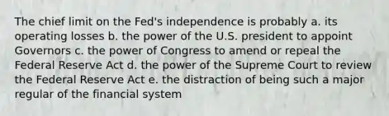 The chief limit on the Fed's independence is probably a. its operating losses b. the power of the U.S. president to appoint Governors c. the power of Congress to amend or repeal the Federal Reserve Act d. the power of the Supreme Court to review the Federal Reserve Act e. the distraction of being such a major regular of the financial system