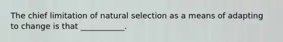 The chief limitation of natural selection as a means of adapting to change is that ___________.