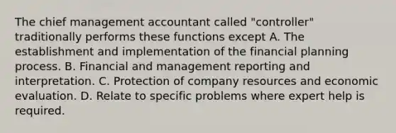 The chief management accountant called "controller" traditionally performs these functions except A. The establishment and implementation of the financial planning process. B. Financial and management reporting and interpretation. C. Protection of company resources and economic evaluation. D. Relate to specific problems where expert help is required.