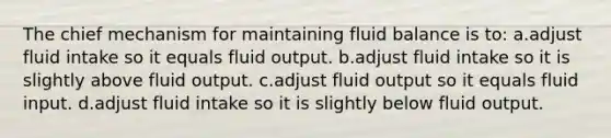 The chief mechanism for maintaining fluid balance is to: a.adjust fluid intake so it equals fluid output. b.adjust fluid intake so it is slightly above fluid output. c.adjust fluid output so it equals fluid input. d.adjust fluid intake so it is slightly below fluid output.