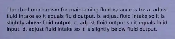 The chief mechanism for maintaining fluid balance is to: a. adjust fluid intake so it equals fluid output. b. adjust fluid intake so it is slightly above fluid output. c. adjust fluid output so it equals fluid input. d. adjust fluid intake so it is slightly below fluid output.