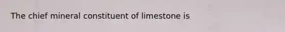 The chief mineral constituent of limestone is