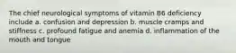 The chief neurological symptoms of vitamin B6 deficiency include a. confusion and depression b. muscle cramps and stiffness c. profound fatigue and anemia d. inflammation of the mouth and tongue