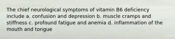 The chief neurological symptoms of vitamin B6 deficiency include a. confusion and depression b. muscle cramps and stiffness c. profound fatigue and anemia d. inflammation of <a href='https://www.questionai.com/knowledge/krBoWYDU6j-the-mouth' class='anchor-knowledge'>the mouth</a> and tongue