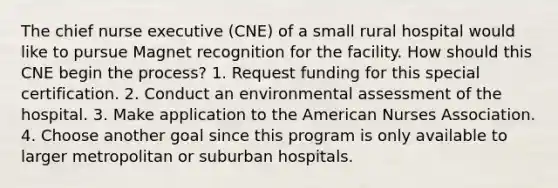 The chief nurse executive (CNE) of a small rural hospital would like to pursue Magnet recognition for the facility. How should this CNE begin the process? 1. Request funding for this special certification. 2. Conduct an environmental assessment of the hospital. 3. Make application to the American Nurses Association. 4. Choose another goal since this program is only available to larger metropolitan or suburban hospitals.