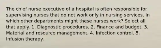 The chief nurse executive of a hospital is often responsible for supervising nurses that do not work only in nursing services. In which other departments might these nurses work? Select all that apply. 1. Diagnostic procedures. 2. Finance and budget. 3. Material and resource management. 4. Infection control. 5. Infusion therapy.