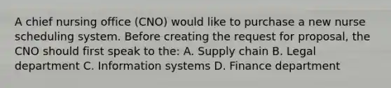 A chief nursing office (CNO) would like to purchase a new nurse scheduling system. Before creating the request for proposal, the CNO should first speak to the: A. Supply chain B. Legal department C. Information systems D. Finance department