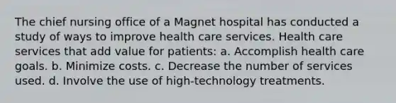 The chief nursing office of a Magnet hospital has conducted a study of ways to improve health care services. Health care services that add value for patients: a. Accomplish health care goals. b. Minimize costs. c. Decrease the number of services used. d. Involve the use of high-technology treatments.