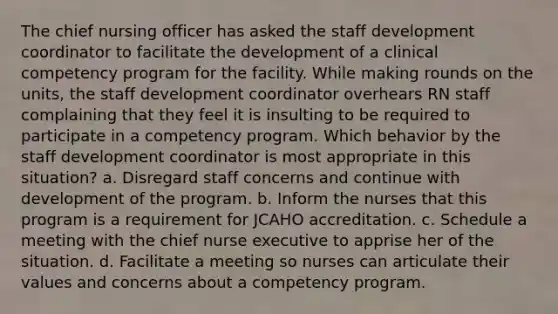 The chief nursing officer has asked the staff development coordinator to facilitate the development of a clinical competency program for the facility. While making rounds on the units, the staff development coordinator overhears RN staff complaining that they feel it is insulting to be required to participate in a competency program. Which behavior by the staff development coordinator is most appropriate in this situation? a. Disregard staff concerns and continue with development of the program. b. Inform the nurses that this program is a requirement for JCAHO accreditation. c. Schedule a meeting with the chief nurse executive to apprise her of the situation. d. Facilitate a meeting so nurses can articulate their values and concerns about a competency program.