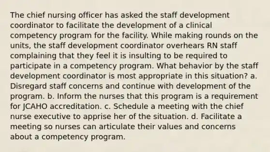 The chief nursing officer has asked the staff development coordinator to facilitate the development of a clinical competency program for the facility. While making rounds on the units, the staff development coordinator overhears RN staff complaining that they feel it is insulting to be required to participate in a competency program. What behavior by the staff development coordinator is most appropriate in this situation? a. Disregard staff concerns and continue with development of the program. b. Inform the nurses that this program is a requirement for JCAHO accreditation. c. Schedule a meeting with the chief nurse executive to apprise her of the situation. d. Facilitate a meeting so nurses can articulate their values and concerns about a competency program.