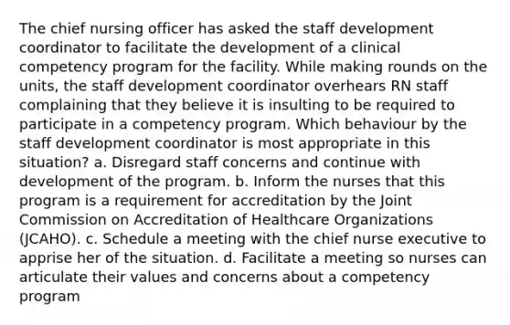 The chief nursing officer has asked the staff development coordinator to facilitate the development of a clinical competency program for the facility. While making rounds on the units, the staff development coordinator overhears RN staff complaining that they believe it is insulting to be required to participate in a competency program. Which behaviour by the staff development coordinator is most appropriate in this situation? a. Disregard staff concerns and continue with development of the program. b. Inform the nurses that this program is a requirement for accreditation by the Joint Commission on Accreditation of Healthcare Organizations (JCAHO). c. Schedule a meeting with the chief nurse executive to apprise her of the situation. d. Facilitate a meeting so nurses can articulate their values and concerns about a competency program