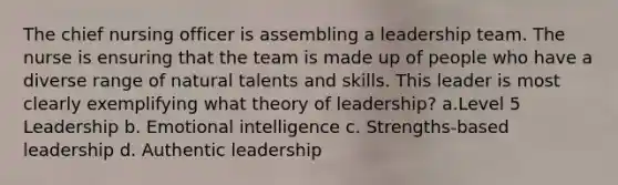 The chief nursing officer is assembling a leadership team. The nurse is ensuring that the team is made up of people who have a diverse range of natural talents and skills. This leader is most clearly exemplifying what theory of leadership? a.Level 5 Leadership b. Emotional intelligence c. Strengths-based leadership d. Authentic leadership