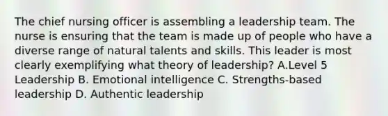 The chief nursing officer is assembling a leadership team. The nurse is ensuring that the team is made up of people who have a diverse range of natural talents and skills. This leader is most clearly exemplifying what theory of leadership? A.Level 5 Leadership B. Emotional intelligence C. Strengths-based leadership D. Authentic leadership