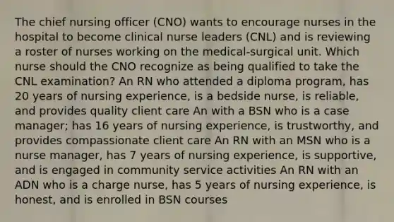 The chief nursing officer (CNO) wants to encourage nurses in the hospital to become clinical nurse leaders (CNL) and is reviewing a roster of nurses working on the medical-surgical unit. Which nurse should the CNO recognize as being qualified to take the CNL examination? An RN who attended a diploma program, has 20 years of nursing experience, is a bedside nurse, is reliable, and provides quality client care An with a BSN who is a case manager; has 16 years of nursing experience, is trustworthy, and provides compassionate client care An RN with an MSN who is a nurse manager, has 7 years of nursing experience, is supportive, and is engaged in community service activities An RN with an ADN who is a charge nurse, has 5 years of nursing experience, is honest, and is enrolled in BSN courses