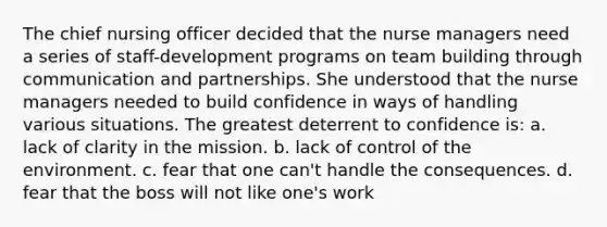 The chief nursing officer decided that the nurse managers need a series of staff-development programs on team building through communication and partnerships. She understood that the nurse managers needed to build confidence in ways of handling various situations. The greatest deterrent to confidence is: a. lack of clarity in the mission. b. lack of control of the environment. c. fear that one can't handle the consequences. d. fear that the boss will not like one's work