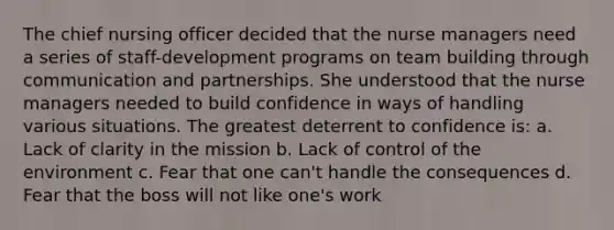 The chief nursing officer decided that the nurse managers need a series of staff-development programs on team building through communication and partnerships. She understood that the nurse managers needed to build confidence in ways of handling various situations. The greatest deterrent to confidence is: a. Lack of clarity in the mission b. Lack of control of the environment c. Fear that one can't handle the consequences d. Fear that the boss will not like one's work