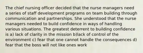 The chief nursing officer decided that the nurse managers need a series of staff development programs on team building through communication and partnerships. She understood that the nurse managers needed to build confidence in ways of handling various situations. The greatest deterrent to building confidence is a) lack of clarity in the mission b)lack of control of the environment c) fear that one cannot handle the consequences d) fear that the boss will not like ones work