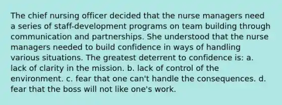 The chief nursing officer decided that the nurse managers need a series of staff-development programs on team building through communication and partnerships. She understood that the nurse managers needed to build confidence in ways of handling various situations. The greatest deterrent to confidence is: a. lack of clarity in the mission. b. lack of control of the environment. c. fear that one can't handle the consequences. d. fear that the boss will not like one's work.