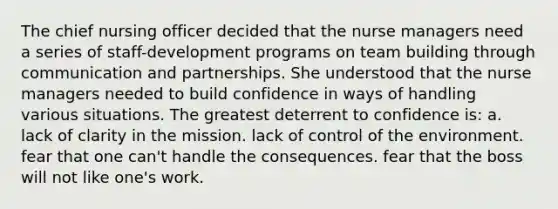 The chief nursing officer decided that the nurse managers need a series of staff-development programs on team building through communication and partnerships. She understood that the nurse managers needed to build confidence in ways of handling various situations. The greatest deterrent to confidence is: a. lack of clarity in the mission. lack of control of the environment. fear that one can't handle the consequences. fear that the boss will not like one's work.