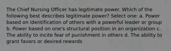 The Chief Nursing Officer has legitimate power. Which of the following best describes legitimate power? Select one: a. Power based on identification of others with a powerful leader or group b. Power based on one's structural position in an organization c. The ability to incite fear of punishment in others d. The ability to grant favors or desired rewards