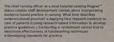 The chief nursing officer at a local hospital seeking Magnet™ status creates staff development classes about incorporating evidence-based practice in nursing. What best describes evidence-based practice? a.Applying best research evidence to care of patients b.Using research-based information to develop practice guidelines c.Conducting a randomized control trial to determine effectiveness of handwashing techniques d.Developing standards for practice