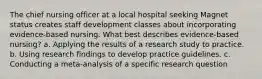 The chief nursing officer at a local hospital seeking Magnet status creates staff development classes about incorporating evidence-based nursing. What best describes evidence-based nursing? a. Applying the results of a research study to practice. b. Using research findings to develop practice guidelines. c. Conducting a meta-analysis of a specific research question