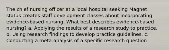 The chief nursing officer at a local hospital seeking Magnet status creates staff development classes about incorporating evidence-based nursing. What best describes evidence-based nursing? a. Applying the results of a research study to practice. b. Using research findings to develop practice guidelines. c. Conducting a meta-analysis of a specific research question