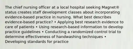 The chief nursing officer at a local hospital seeking Magnet® status creates staff development classes about incorporating evidence-based practice in nursing. What best describes evidence-based practice? • Applying best research evidence to care of patients • Using research-based information to develop practice guidelines • Conducting a randomized control trial to determine effectiveness of handwashing techniques • Developing standards for practice