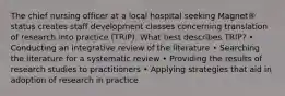 The chief nursing officer at a local hospital seeking Magnet® status creates staff development classes concerning translation of research into practice (TRIP). What best describes TRIP? • Conducting an integrative review of the literature • Searching the literature for a systematic review • Providing the results of research studies to practitioners • Applying strategies that aid in adoption of research in practice