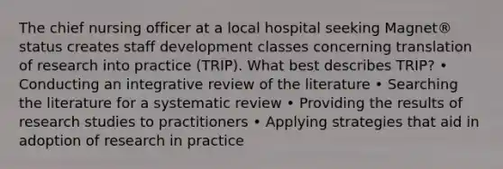 The chief nursing officer at a local hospital seeking Magnet® status creates staff development classes concerning translation of research into practice (TRIP). What best describes TRIP? • Conducting an integrative review of the literature • Searching the literature for a systematic review • Providing the results of research studies to practitioners • Applying strategies that aid in adoption of research in practice