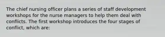 The chief nursing officer plans a series of staff development workshops for the nurse managers to help them deal with conflicts. The first workshop introduces the four stages of conflict, which are: