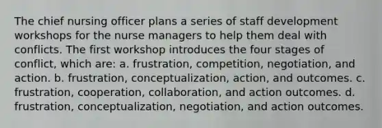 The chief nursing officer plans a series of staff development workshops for the nurse managers to help them deal with conflicts. The first workshop introduces the four stages of conflict, which are: a. frustration, competition, negotiation, and action. b. frustration, conceptualization, action, and outcomes. c. frustration, cooperation, collaboration, and action outcomes. d. frustration, conceptualization, negotiation, and action outcomes.