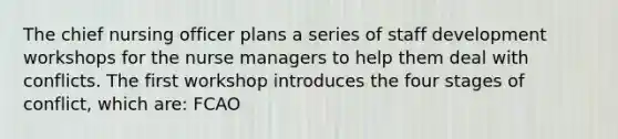 The chief nursing officer plans a series of staff development workshops for the nurse managers to help them deal with conflicts. The first workshop introduces the four stages of conflict, which are: FCAO