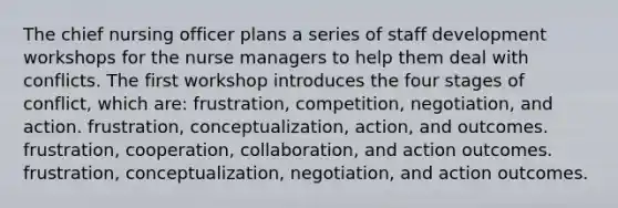 The chief nursing officer plans a series of staff development workshops for the nurse managers to help them deal with conflicts. The first workshop introduces the four stages of conflict, which are: frustration, competition, negotiation, and action. frustration, conceptualization, action, and outcomes. frustration, cooperation, collaboration, and action outcomes. frustration, conceptualization, negotiation, and action outcomes.