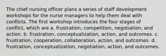 The chief nursing officer plans a series of staff development workshops for the nurse managers to help them deal with conflicts. The first workshop introduces the four stages of conflict, which are a. frustration, competition, negotiation, and action. b. frustration, conceptualization, action, and outcomes. c. frustration, cooperation, collaboration, action, and outcomes. d. frustration, conceptualization, negotiation, action, and outcomes.