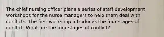 The chief nursing officer plans a series of staff development workshops for the nurse managers to help them deal with conflicts. The first workshop introduces the four stages of conflict. What are the four stages of conflict?