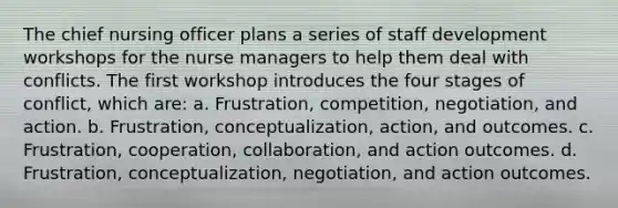 The chief nursing officer plans a series of staff development workshops for the nurse managers to help them deal with conflicts. The first workshop introduces the four stages of conflict, which are: a. Frustration, competition, negotiation, and action. b. Frustration, conceptualization, action, and outcomes. c. Frustration, cooperation, collaboration, and action outcomes. d. Frustration, conceptualization, negotiation, and action outcomes.