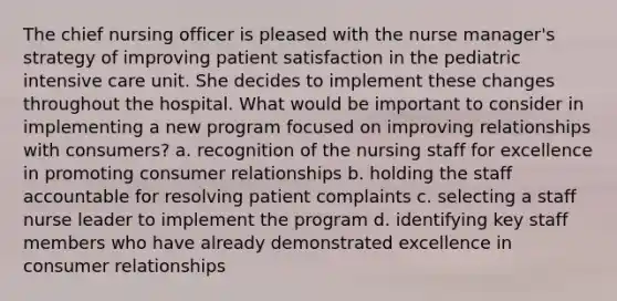 The chief nursing officer is pleased with the nurse manager's strategy of improving patient satisfaction in the pediatric intensive care unit. She decides to implement these changes throughout the hospital. What would be important to consider in implementing a new program focused on improving relationships with consumers? a. recognition of the nursing staff for excellence in promoting consumer relationships b. holding the staff accountable for resolving patient complaints c. selecting a staff nurse leader to implement the program d. identifying key staff members who have already demonstrated excellence in consumer relationships